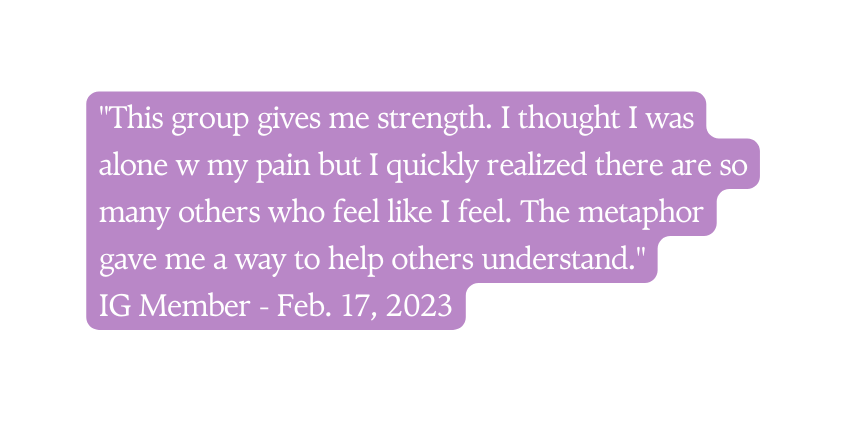 This group gives me strength I thought I was alone w my pain but I quickly realized there are so many others who feel like I feel The metaphor gave me a way to help others understand IG Member Feb 17 2023